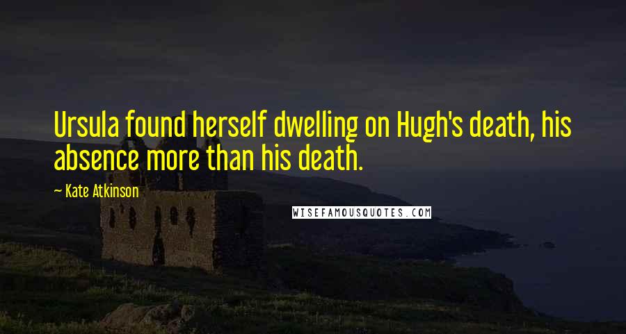 Kate Atkinson Quotes: Ursula found herself dwelling on Hugh's death, his absence more than his death.