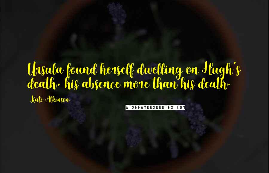 Kate Atkinson Quotes: Ursula found herself dwelling on Hugh's death, his absence more than his death.