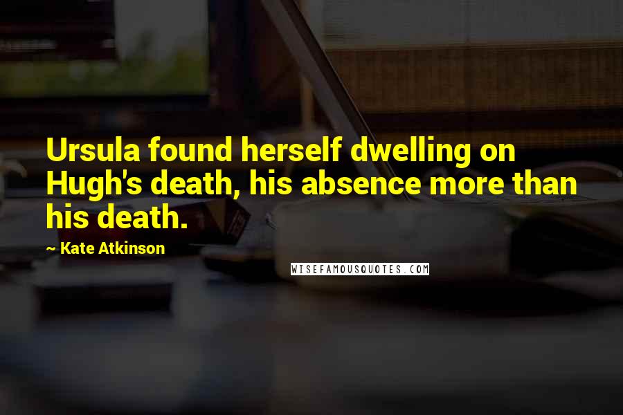 Kate Atkinson Quotes: Ursula found herself dwelling on Hugh's death, his absence more than his death.