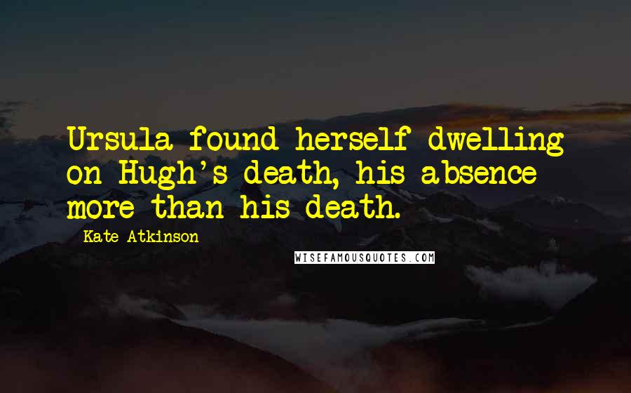 Kate Atkinson Quotes: Ursula found herself dwelling on Hugh's death, his absence more than his death.