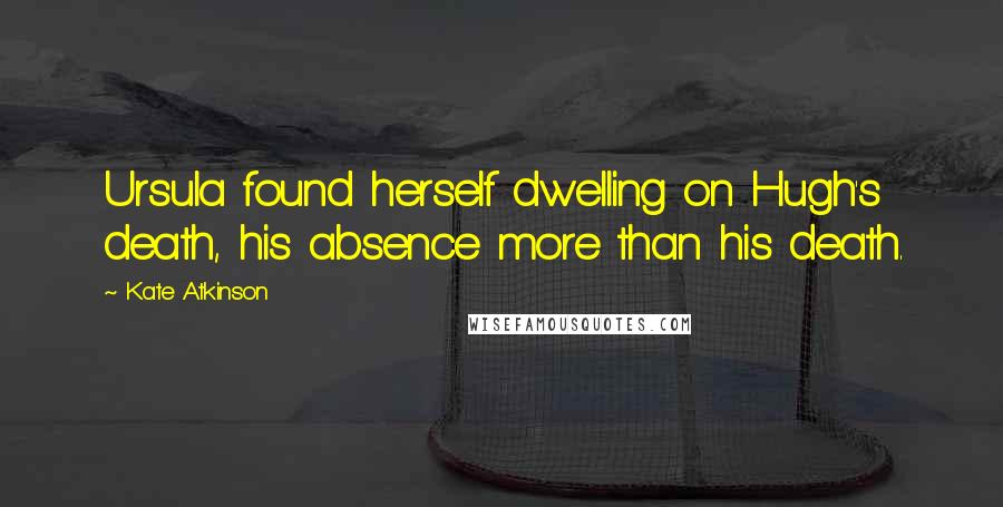 Kate Atkinson Quotes: Ursula found herself dwelling on Hugh's death, his absence more than his death.