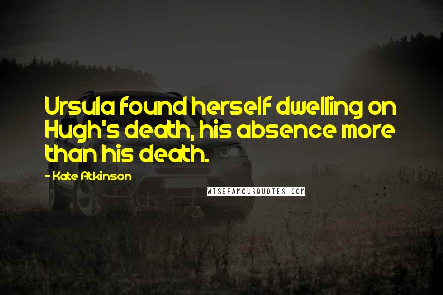 Kate Atkinson Quotes: Ursula found herself dwelling on Hugh's death, his absence more than his death.
