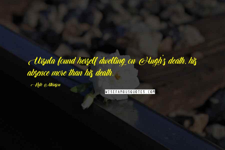 Kate Atkinson Quotes: Ursula found herself dwelling on Hugh's death, his absence more than his death.