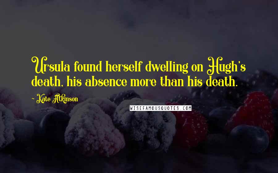 Kate Atkinson Quotes: Ursula found herself dwelling on Hugh's death, his absence more than his death.