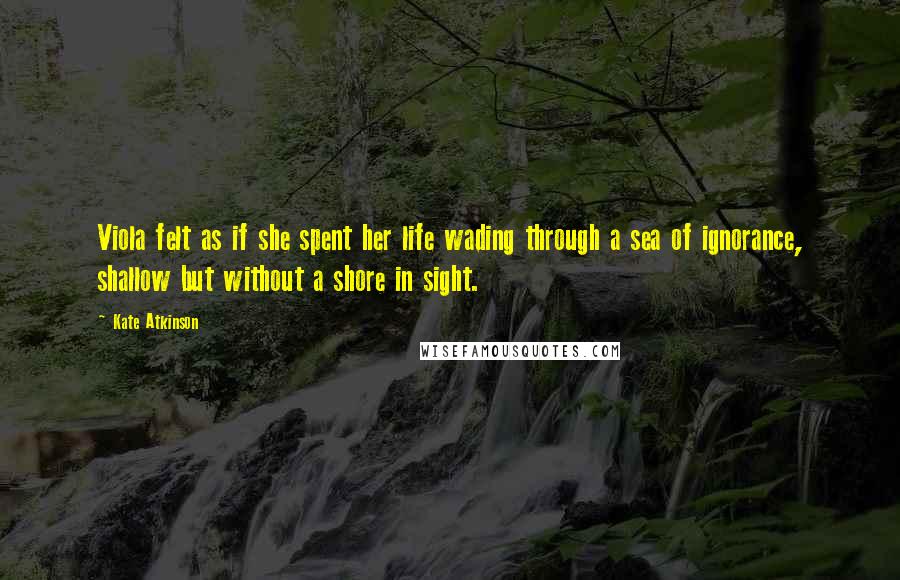 Kate Atkinson Quotes: Viola felt as if she spent her life wading through a sea of ignorance, shallow but without a shore in sight.