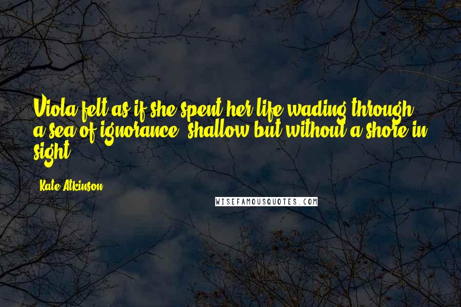 Kate Atkinson Quotes: Viola felt as if she spent her life wading through a sea of ignorance, shallow but without a shore in sight.