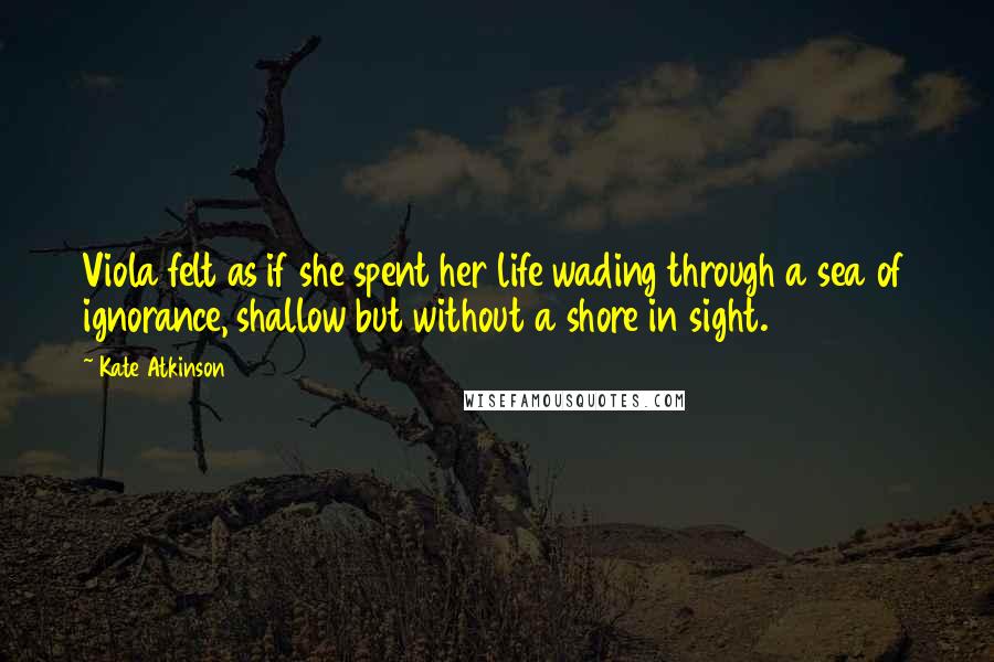Kate Atkinson Quotes: Viola felt as if she spent her life wading through a sea of ignorance, shallow but without a shore in sight.