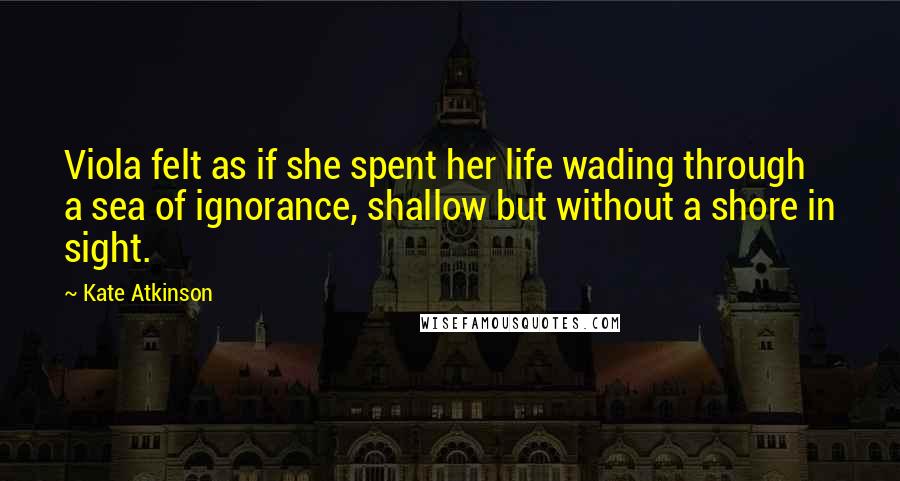 Kate Atkinson Quotes: Viola felt as if she spent her life wading through a sea of ignorance, shallow but without a shore in sight.