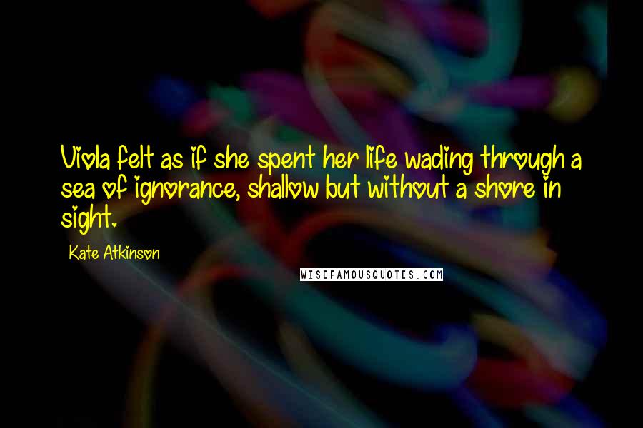 Kate Atkinson Quotes: Viola felt as if she spent her life wading through a sea of ignorance, shallow but without a shore in sight.