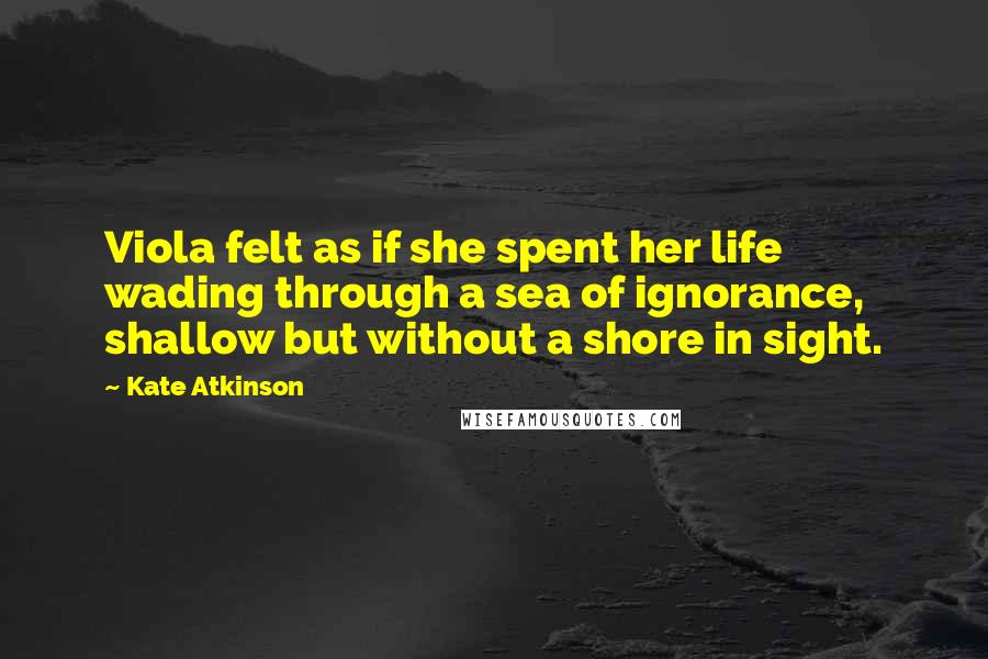 Kate Atkinson Quotes: Viola felt as if she spent her life wading through a sea of ignorance, shallow but without a shore in sight.