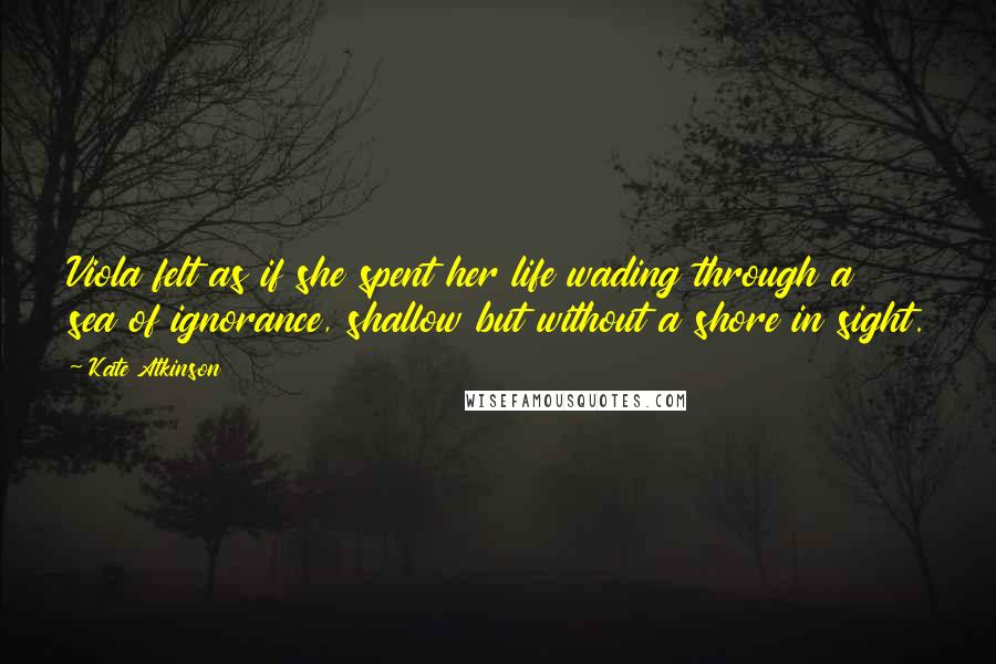 Kate Atkinson Quotes: Viola felt as if she spent her life wading through a sea of ignorance, shallow but without a shore in sight.