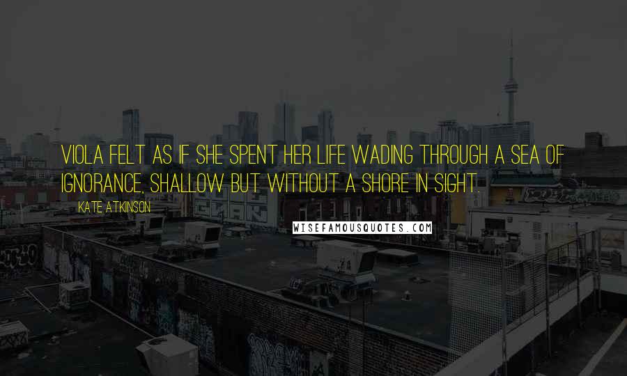 Kate Atkinson Quotes: Viola felt as if she spent her life wading through a sea of ignorance, shallow but without a shore in sight.