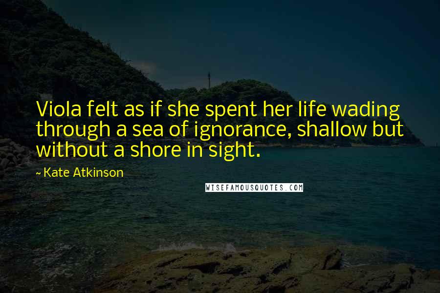 Kate Atkinson Quotes: Viola felt as if she spent her life wading through a sea of ignorance, shallow but without a shore in sight.
