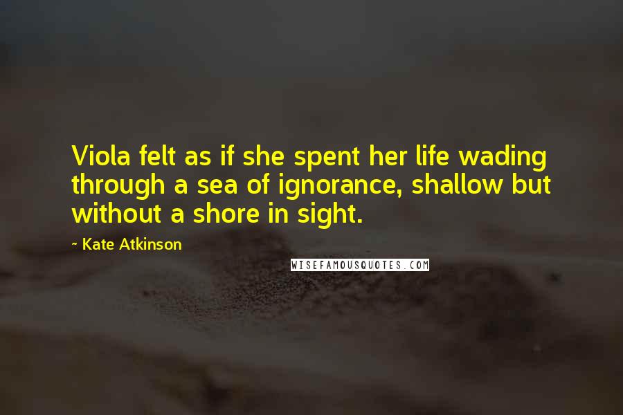 Kate Atkinson Quotes: Viola felt as if she spent her life wading through a sea of ignorance, shallow but without a shore in sight.