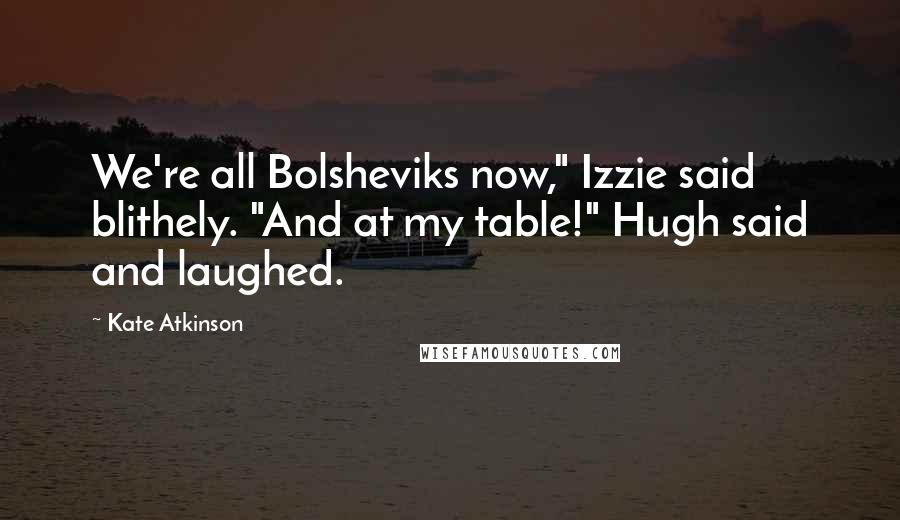 Kate Atkinson Quotes: We're all Bolsheviks now," Izzie said blithely. "And at my table!" Hugh said and laughed.