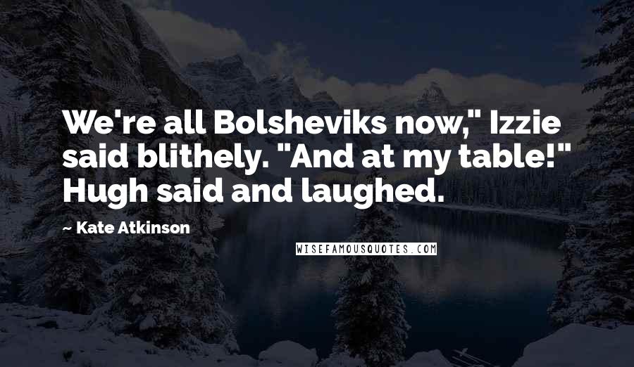 Kate Atkinson Quotes: We're all Bolsheviks now," Izzie said blithely. "And at my table!" Hugh said and laughed.