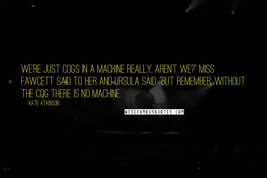 Kate Atkinson Quotes: We're just cogs in a machine really, aren't we?" Miss Fawcett said to her and Ursula said, "But remember, without the cog there is no machine.