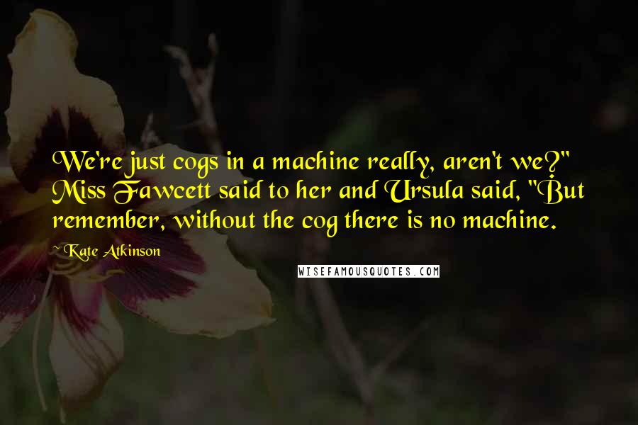 Kate Atkinson Quotes: We're just cogs in a machine really, aren't we?" Miss Fawcett said to her and Ursula said, "But remember, without the cog there is no machine.