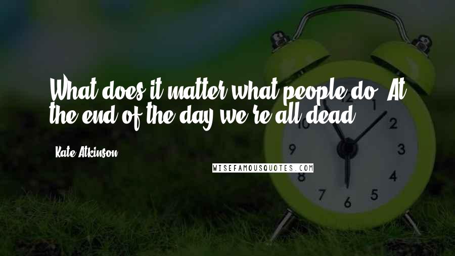 Kate Atkinson Quotes: What does it matter what people do? At the end of the day we're all dead.