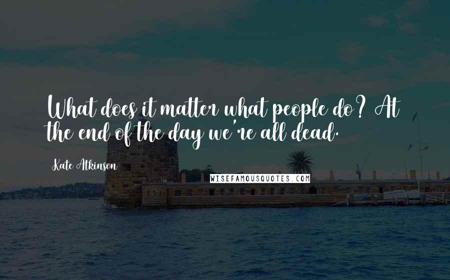 Kate Atkinson Quotes: What does it matter what people do? At the end of the day we're all dead.