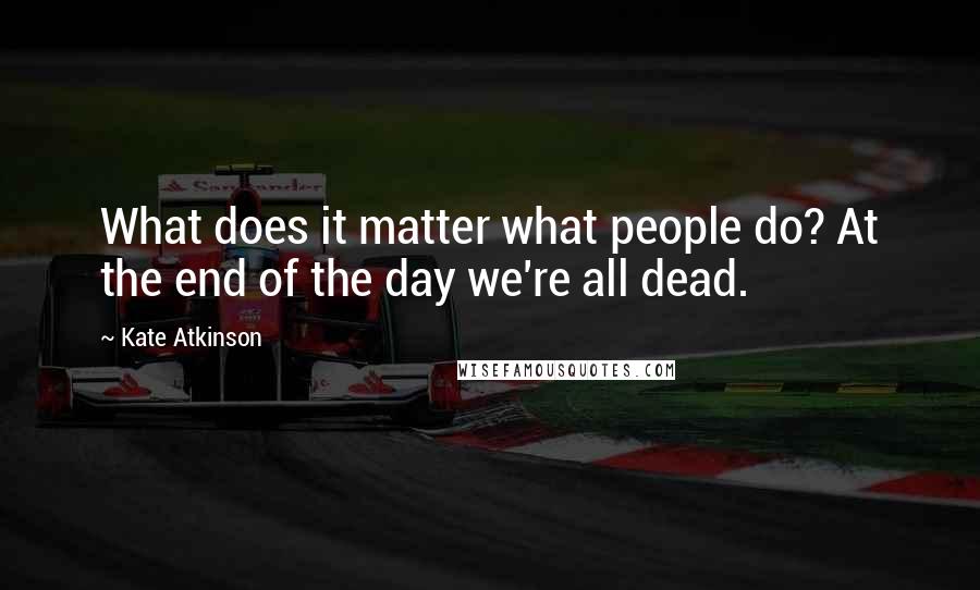 Kate Atkinson Quotes: What does it matter what people do? At the end of the day we're all dead.