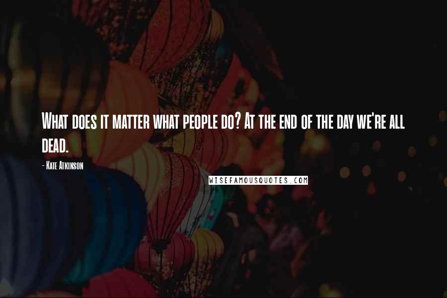 Kate Atkinson Quotes: What does it matter what people do? At the end of the day we're all dead.