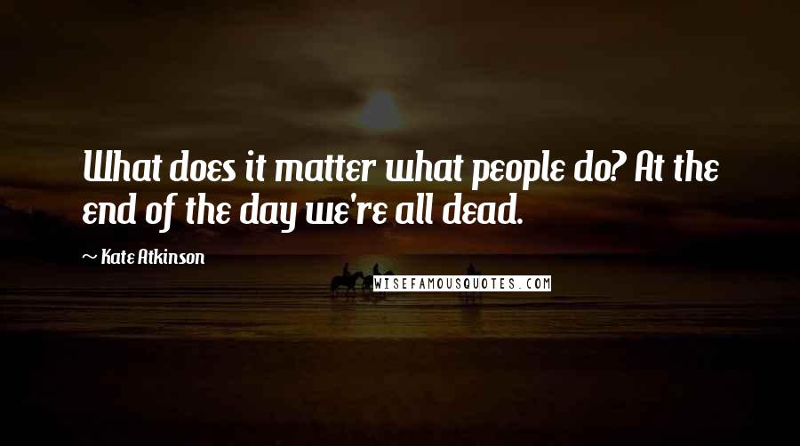 Kate Atkinson Quotes: What does it matter what people do? At the end of the day we're all dead.