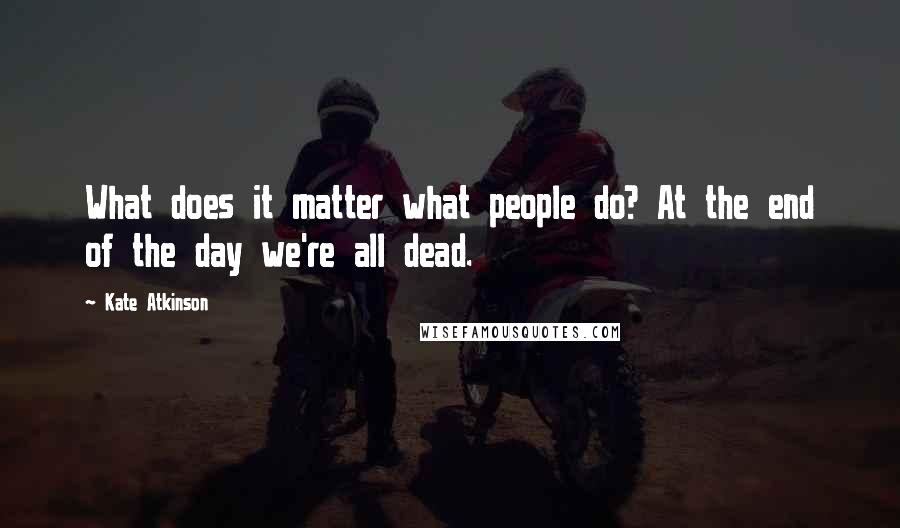 Kate Atkinson Quotes: What does it matter what people do? At the end of the day we're all dead.