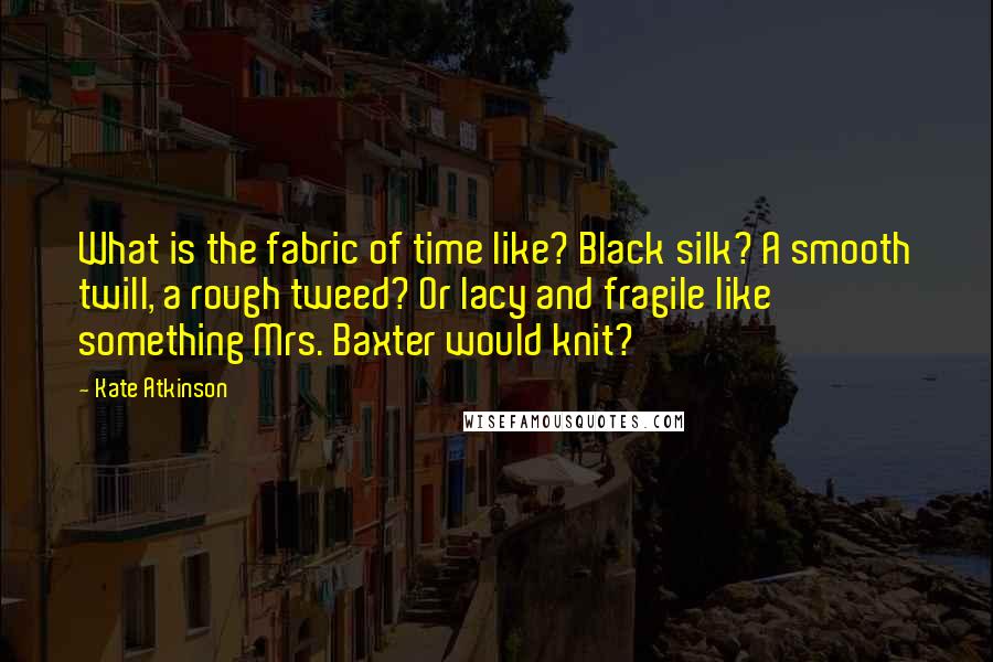Kate Atkinson Quotes: What is the fabric of time like? Black silk? A smooth twill, a rough tweed? Or lacy and fragile like something Mrs. Baxter would knit?
