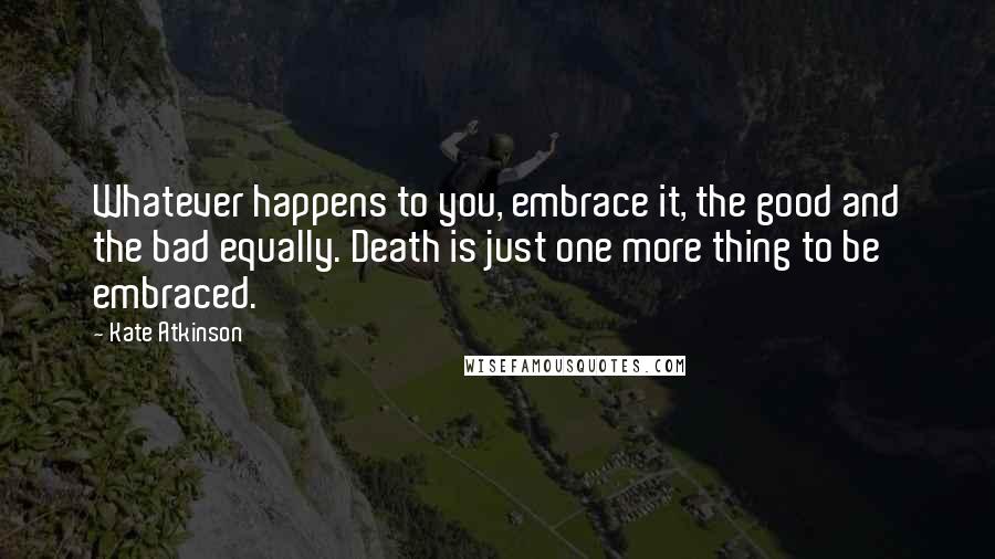 Kate Atkinson Quotes: Whatever happens to you, embrace it, the good and the bad equally. Death is just one more thing to be embraced.