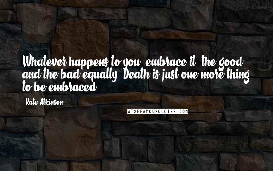 Kate Atkinson Quotes: Whatever happens to you, embrace it, the good and the bad equally. Death is just one more thing to be embraced.