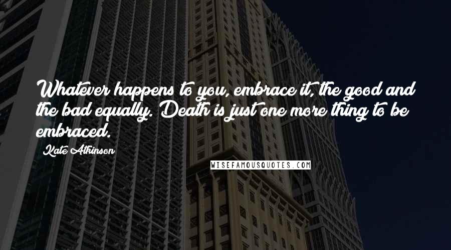 Kate Atkinson Quotes: Whatever happens to you, embrace it, the good and the bad equally. Death is just one more thing to be embraced.