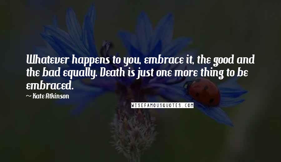 Kate Atkinson Quotes: Whatever happens to you, embrace it, the good and the bad equally. Death is just one more thing to be embraced.