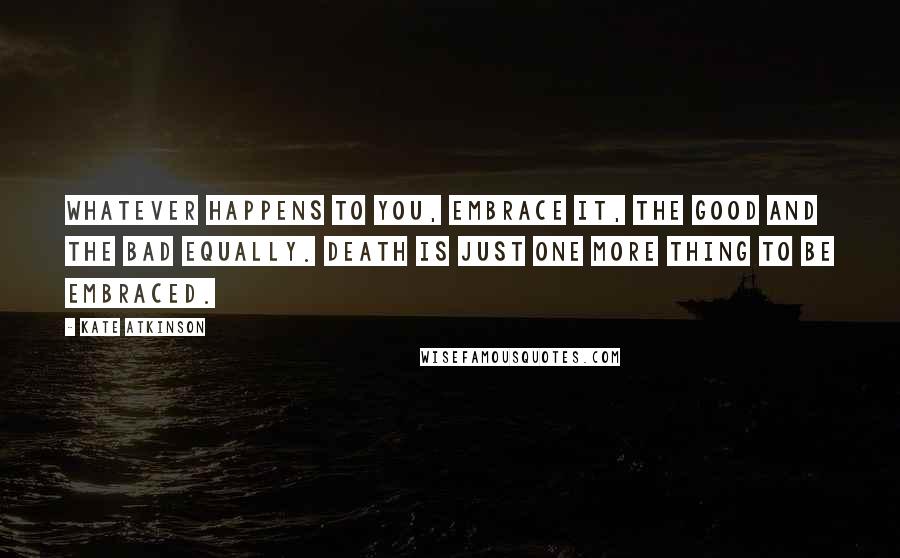 Kate Atkinson Quotes: Whatever happens to you, embrace it, the good and the bad equally. Death is just one more thing to be embraced.