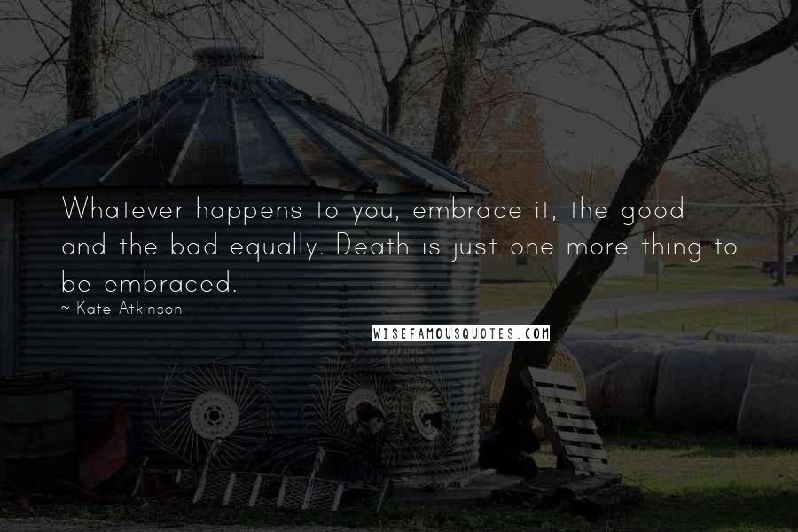 Kate Atkinson Quotes: Whatever happens to you, embrace it, the good and the bad equally. Death is just one more thing to be embraced.