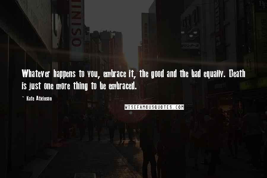 Kate Atkinson Quotes: Whatever happens to you, embrace it, the good and the bad equally. Death is just one more thing to be embraced.