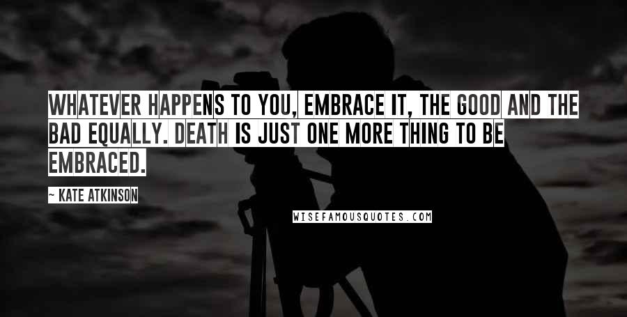 Kate Atkinson Quotes: Whatever happens to you, embrace it, the good and the bad equally. Death is just one more thing to be embraced.