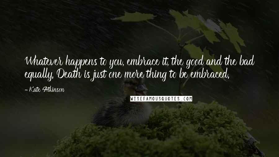 Kate Atkinson Quotes: Whatever happens to you, embrace it, the good and the bad equally. Death is just one more thing to be embraced.