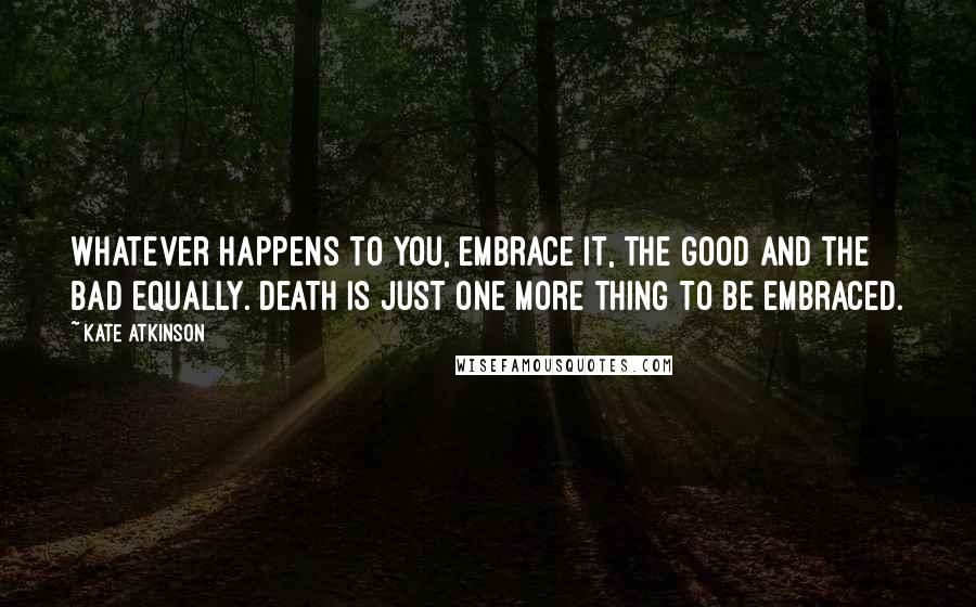 Kate Atkinson Quotes: Whatever happens to you, embrace it, the good and the bad equally. Death is just one more thing to be embraced.