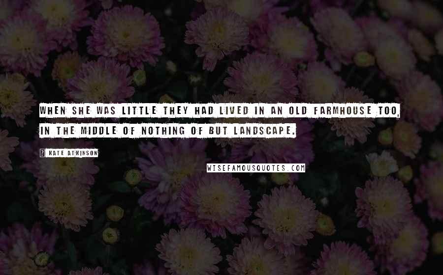 Kate Atkinson Quotes: When she was little they had lived in an old farmhouse too, in the middle of nothing of but landscape.