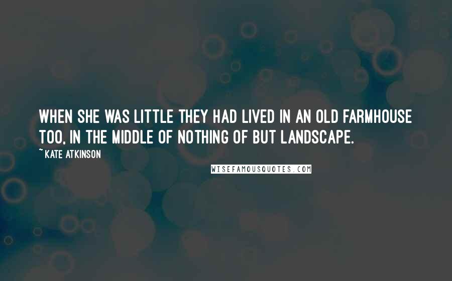 Kate Atkinson Quotes: When she was little they had lived in an old farmhouse too, in the middle of nothing of but landscape.