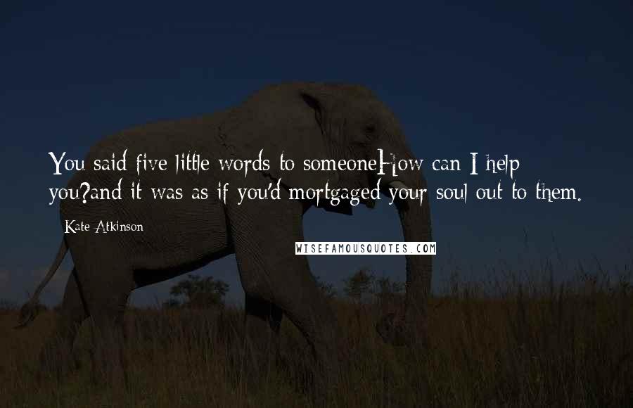 Kate Atkinson Quotes: You said five little words to someoneHow can I help you?and it was as if you'd mortgaged your soul out to them.