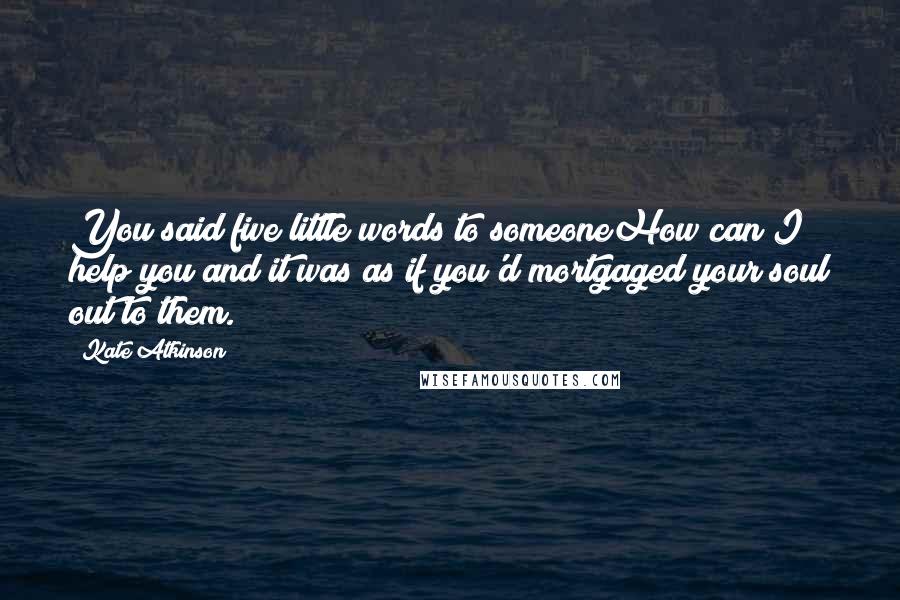 Kate Atkinson Quotes: You said five little words to someoneHow can I help you?and it was as if you'd mortgaged your soul out to them.