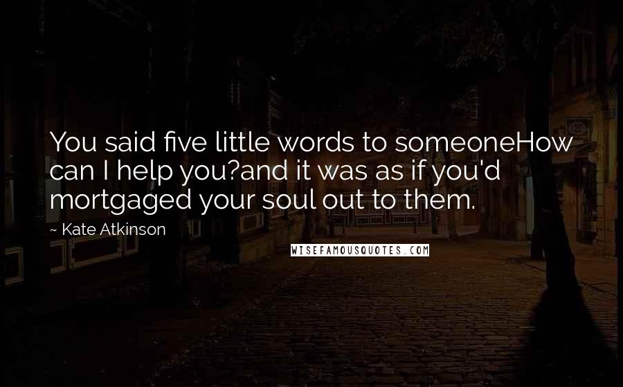 Kate Atkinson Quotes: You said five little words to someoneHow can I help you?and it was as if you'd mortgaged your soul out to them.