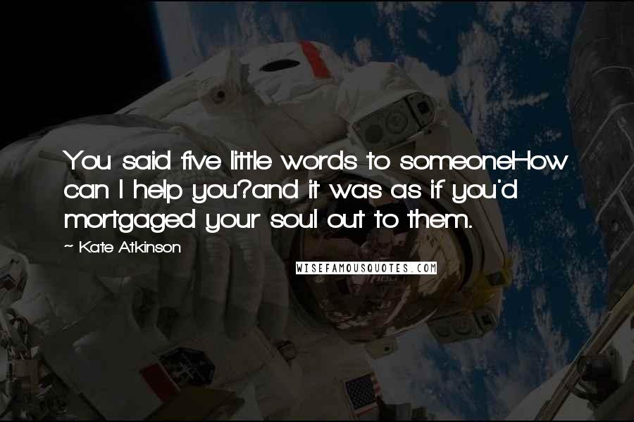 Kate Atkinson Quotes: You said five little words to someoneHow can I help you?and it was as if you'd mortgaged your soul out to them.