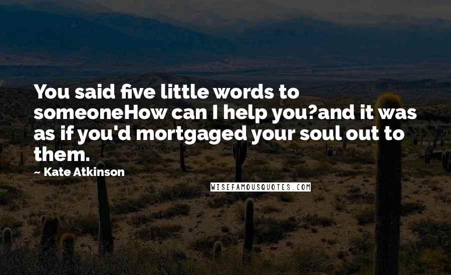 Kate Atkinson Quotes: You said five little words to someoneHow can I help you?and it was as if you'd mortgaged your soul out to them.