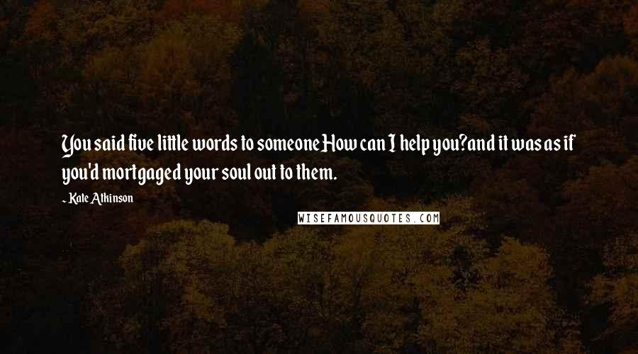 Kate Atkinson Quotes: You said five little words to someoneHow can I help you?and it was as if you'd mortgaged your soul out to them.