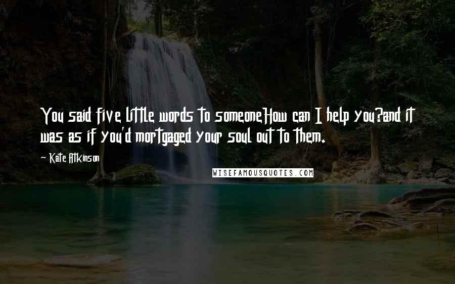 Kate Atkinson Quotes: You said five little words to someoneHow can I help you?and it was as if you'd mortgaged your soul out to them.