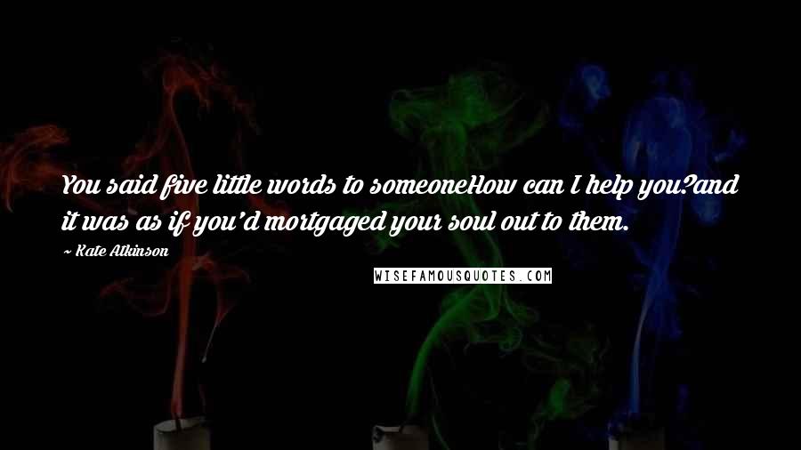 Kate Atkinson Quotes: You said five little words to someoneHow can I help you?and it was as if you'd mortgaged your soul out to them.