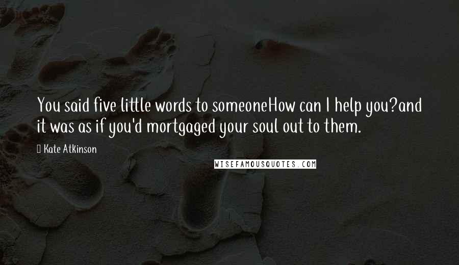 Kate Atkinson Quotes: You said five little words to someoneHow can I help you?and it was as if you'd mortgaged your soul out to them.